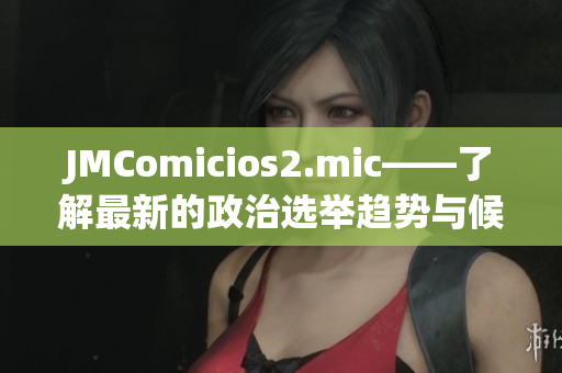 JMComicios2.mic——了解最新的政治选举趋势与候选人资讯