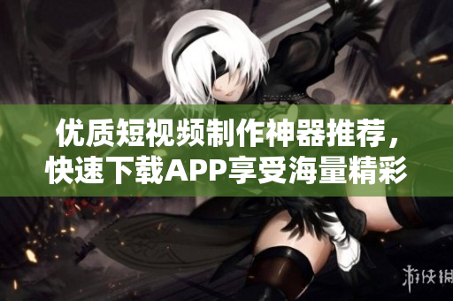 优质短视频制作神器推荐，快速下载APP享受海量精彩！