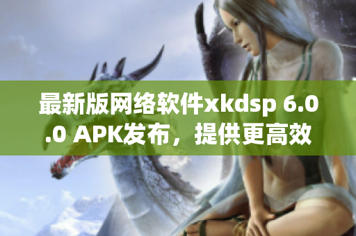 最新版网络软件xkdsp 6.0.0 APK发布，提供更高效的使用体验！