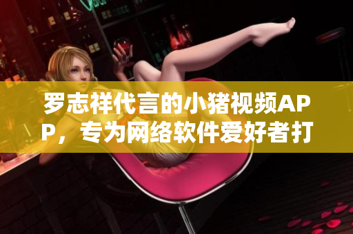 罗志祥代言的小猪视频APP，专为网络软件爱好者打造的2019最佳选择