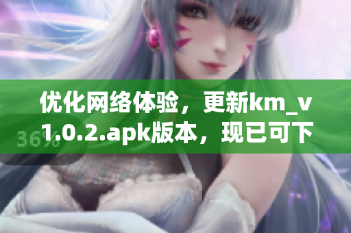 优化网络体验，更新km_v1.0.2.apk版本，现已可下载，仅5.04MB！