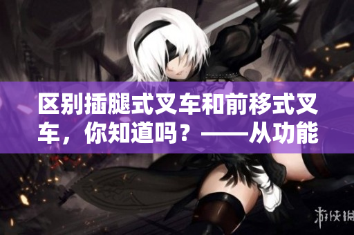 区别插腿式叉车和前移式叉车，你知道吗？——从功能和使用场景两方面进行对比