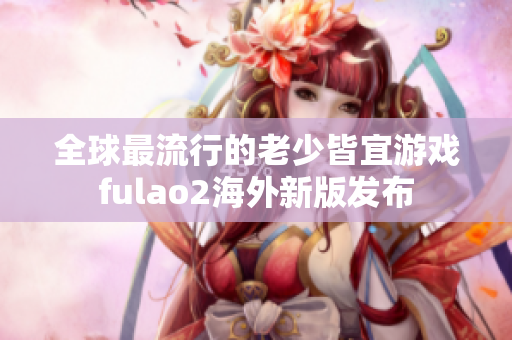 全球最流行的老少皆宜游戏fulao2海外新版发布