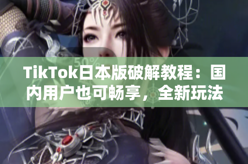 TikTok日本版破解教程：国内用户也可畅享，全新玩法大揭秘！