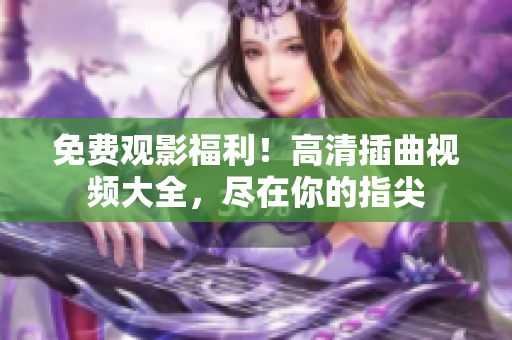 免费观影福利！高清插曲视频大全，尽在你的指尖