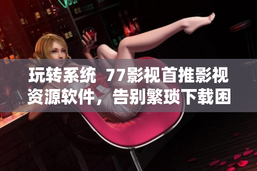 玩转系统  77影视首推影视资源软件，告别繁琐下载困扰