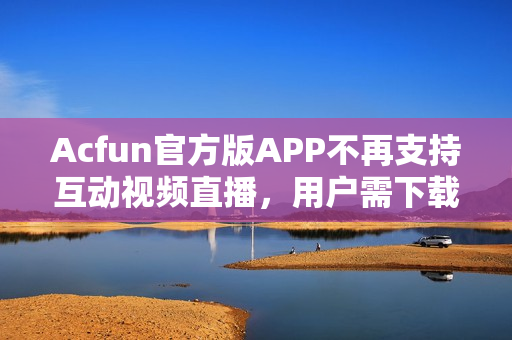 Acfun官方版APP不再支持互动视频直播，用户需下载第三方直播软件