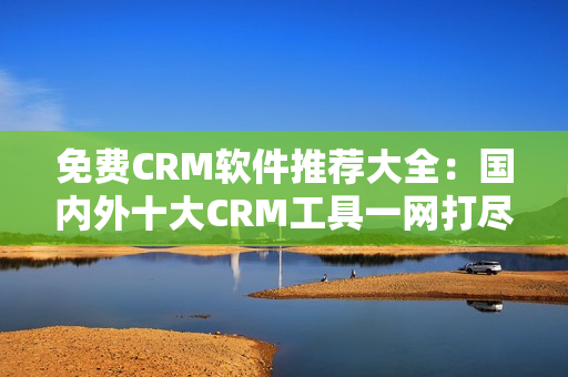 免费CRM软件推荐大全：国内外十大CRM工具一网打尽！