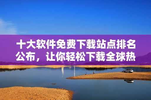 十大软件免费下载站点排名公布，让你轻松下载全球热门软件！
