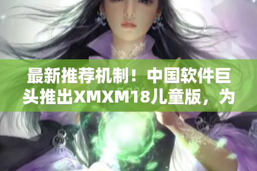 最新推荐机制！中国软件巨头推出XMXM18儿童版，为孩子安全上网加倍保障