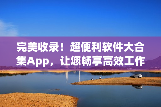 完美收录！超便利软件大合集App，让您畅享高效工作与娱乐