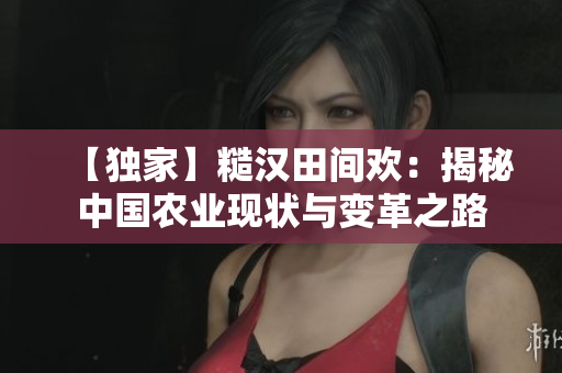 【独家】糙汉田间欢：揭秘中国农业现状与变革之路