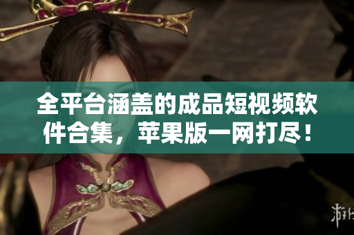 全平台涵盖的成品短视频软件合集，苹果版一网打尽！