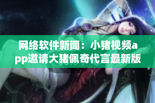 网络软件新闻：小猪视频app邀请大猪佩奇代言最新版本 2019