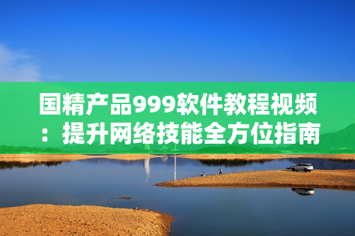 国精产品999软件教程视频：提升网络技能全方位指南