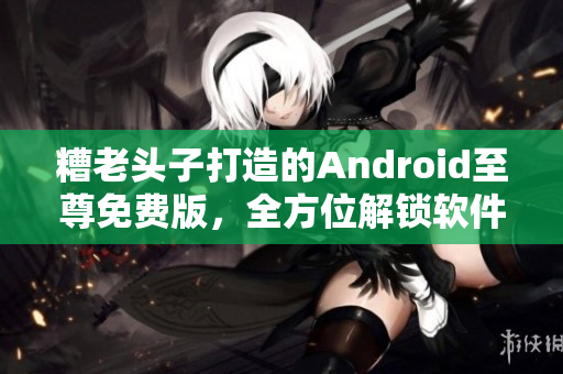 糟老头子打造的Android至尊免费版，全方位解锁软件玩法！