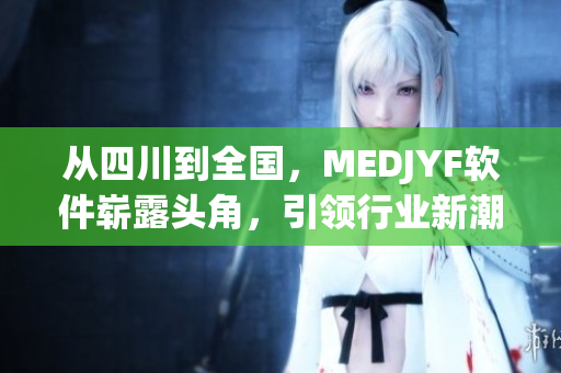从四川到全国，MEDJYF软件崭露头角，引领行业新潮流