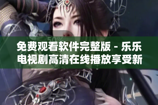 免费观看软件完整版 - 乐乐电视剧高清在线播放享受新体验