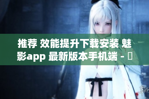 推荐 效能提升下载安装 魅影app 最新版本手机端 - 軟件專業报道