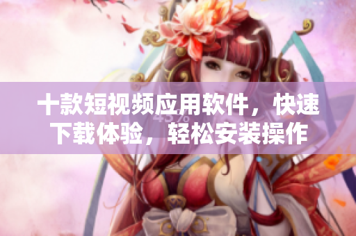 十款短视频应用软件，快速下载体验，轻松安装操作