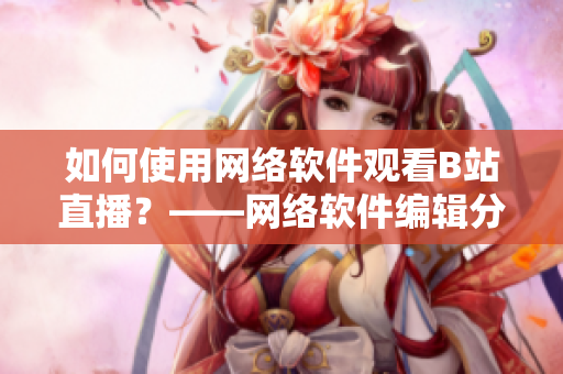 如何使用网络软件观看B站直播？——网络软件编辑分享技巧