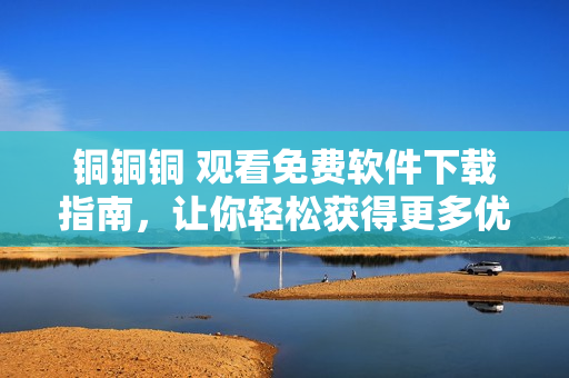 铜铜铜 观看免费软件下载指南，让你轻松获得更多优质资源