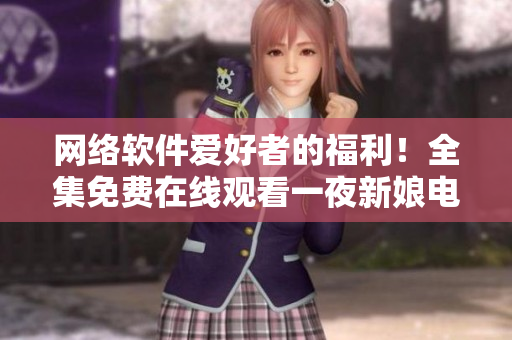 网络软件爱好者的福利！全集免费在线观看一夜新娘电视剧
