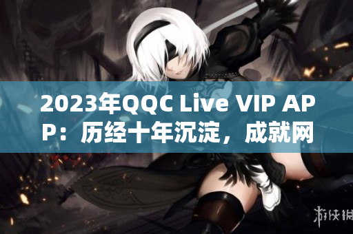 2023年QQC Live VIP APP：历经十年沉淀，成就网络直播新高度