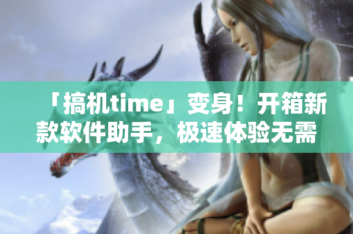 「搞机time」变身！开箱新款软件助手，极速体验无需登录！