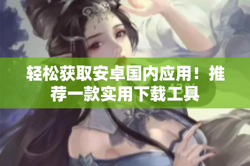 轻松获取安卓国内应用！推荐一款实用下载工具