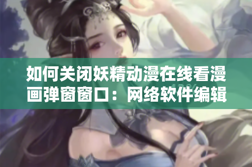 如何关闭妖精动漫在线看漫画弹窗窗口：网络软件编辑技巧分享