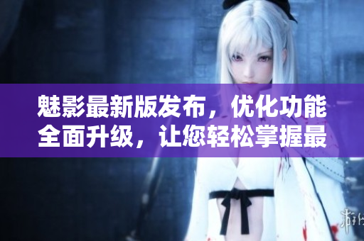 魅影最新版发布，优化功能全面升级，让您轻松掌握最新软件特性
