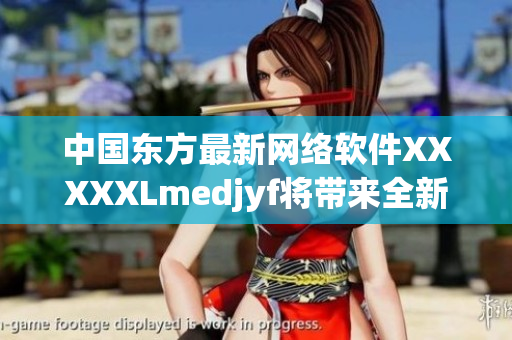 中国东方最新网络软件XXXXXLmedjyf将带来全新体验！