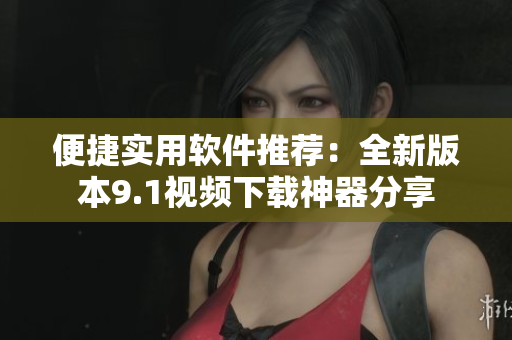 便捷实用软件推荐：全新版本9.1视频下载神器分享