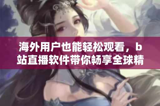海外用户也能轻松观看，b站直播软件带你畅享全球精彩
