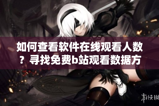 如何查看软件在线观看人数？寻找免费b站观看数据方法详解