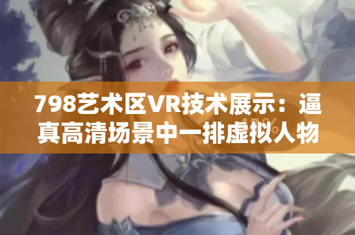 798艺术区VR技术展示：逼真高清场景中一排虚拟人物，仿佛置身其中