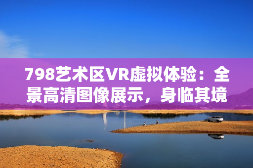 798艺术区VR虚拟体验：全景高清图像展示，身临其境探索艺术空间