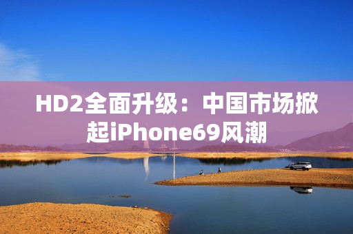 HD2全面升级：中国市场掀起iPhone69风潮