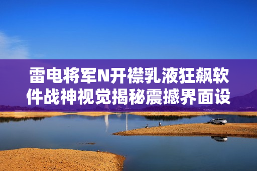 雷电将军N开襟乳液狂飙软件战神视觉揭秘震撼界面设计!