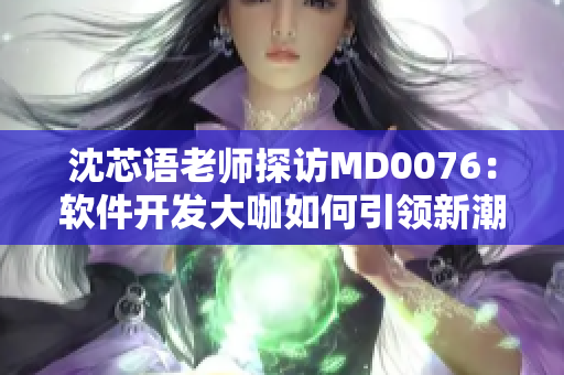 沈芯语老师探访MD0076：软件开发大咖如何引领新潮潮流
