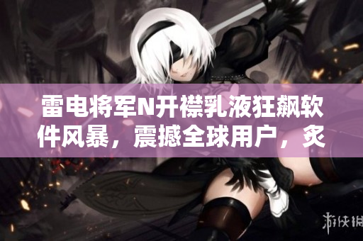 雷电将军N开襟乳液狂飙软件风暴，震撼全球用户，炙手可热图片揭晓