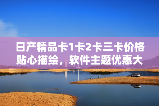 日产精品卡1卡2卡三卡价格贴心描绘，软件主题优惠大放送！