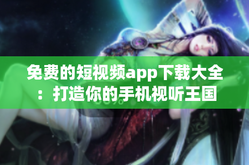免费的短视频app下载大全:打造你的手机视听王国 免费的短视频app下载大全:打造你的手机视听王国