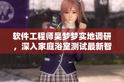软件工程师吴梦梦实地调研,深入家庭浴室测试最新智能洗浴软件 软件工程师吴梦梦实地调研,深入家庭浴室测试最新智能洗浴软件