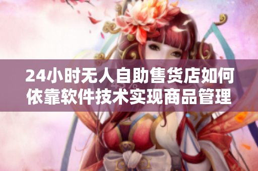 24小时无人自助售货店如何依靠软件技术实现商品管理与配送? 24小时无人自助售货店如何依靠软件技术实现商品管理与配送?