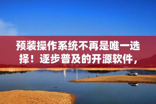 预装操作系统不再是唯一选择!逐步普及的开源软件,让电脑更加个性化 预装操作系统不再是唯一选择!逐步普及的开源软件,让电脑更加个性化