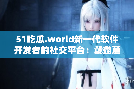 51吃瓜.world新一代软件开发者的社交平台:戴璐蘑菇 51吃瓜.world新一代软件开发者的社交平台:戴璐蘑菇