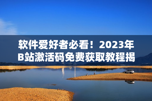 软件爱好者必看!2023年B站激活码免费获取教程揭秘 软件爱好者必看!2023年B站激活码免费获取教程揭秘