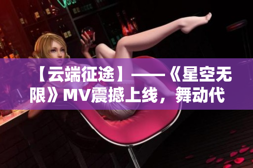 【云端征途】——《星空无限》MV震撼上线,舞动代码风华! 【云端征途】——《星空无限》MV震撼上线,舞动代码风华!